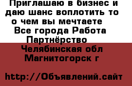 Приглашаю в бизнес и даю шанс воплотить то, о чем вы мечтаете!  - Все города Работа » Партнёрство   . Челябинская обл.,Магнитогорск г.